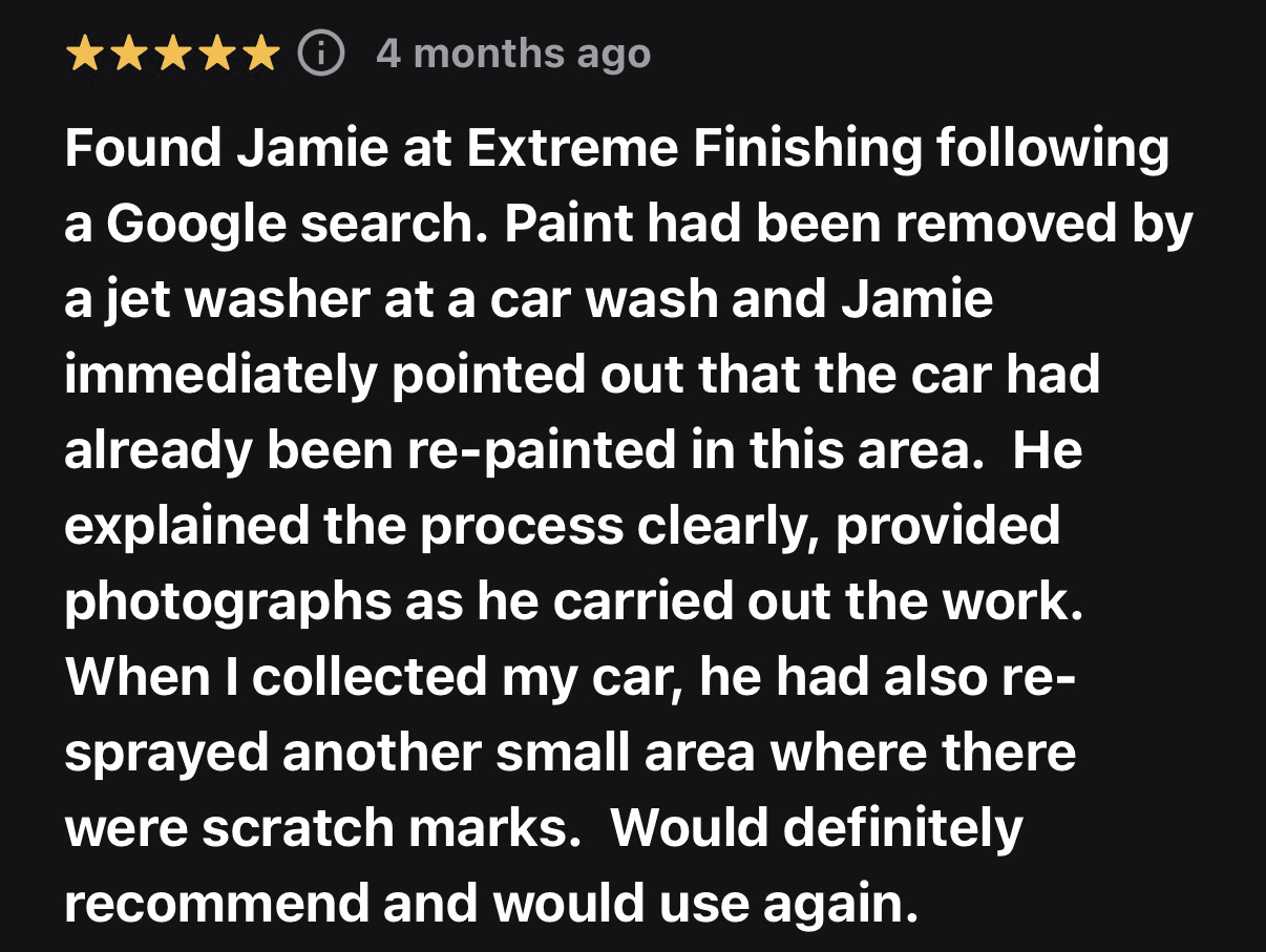 Five-star customer review from 4 months ago: Found Jamie at Extreme Finishing following a Google search. Paint had been removed by a jet washer at a car wash and Jamie immediately pointed out that the car had already been re-painted in this area. He explained the process clearly, provided photographs as he carried out the work. When I collected my car, he had also re-sprayed another small area where there were scratch marks. Would definitely recommend and would use again.