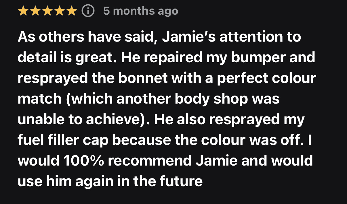 Five-star customer review from 5 months ago: As others have said, Jamie’s attention to detail is great. He repaired my bumper and resprayed the bonnet with a perfect colour match (which another body shop was unable to achieve). He also resprayed my fuel filler cap because the colour was off. I would 100% recommend Jamie and would use him again in the future